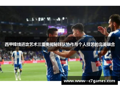 西甲锋线进攻艺术三重奏揭秘球队协作与个人技艺的完美融合