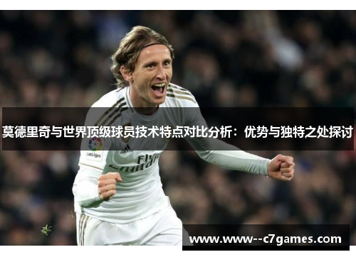 莫德里奇与世界顶级球员技术特点对比分析：优势与独特之处探讨
