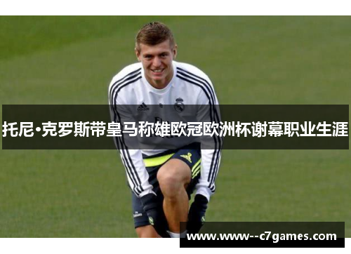 托尼·克罗斯带皇马称雄欧冠欧洲杯谢幕职业生涯 托尼·克罗斯带皇马称雄欧冠欧洲杯谢幕职业生涯